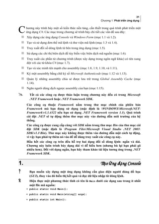 31
Chương 1: Phát triển ứng dụng
hương này trình bày một số kiến thức nền tảng, cần thiết trong quá trình phát triển một
ứng dụng C#. Các mục trong chương sẽ trình bày chi tiết các vấn đề sau đây:C
 Xây dựng các ứng dụng Console và Windows Form (mục 1.1 và 1.2).
 Tạo và sử dụng đơn thể mã lệnh và thư viện mã lệnh (mục 1.3 và 1.4).
 Truy xuất đối số dòng lệnh từ bên trong ứng dụng (mục 1.5).
 Sử dụng các chỉ thị biên dịch để tùy biến việc biên dịch mã nguồn (mục 1.6).
 Truy xuất các phần tử chương trình (được xây dựng trong ngôn ngữ khác) có tên xung
đột với các từ khóa C# (mục 1.7).
 Tạo và xác minh tên mạnh cho assembly (mục 1.8, 1.9, 1.10, và 1.11).
 Ký một assembly bằng chữ ký số Microsoft Authenticode (mục 1.12 và 1.13).
 Quản lý những assembly chia sẻ được lưu trữ trong Global Assembly Cache (mục
1.14).
 Ngăn người dùng dịch ngược assembly của bạn (mục 1.15).
 Tất cả các công cụ được thảo luận trong chương này đều có trong Microsoft
.NET Framework hoặc .NET Framework SDK.
Các công cụ thuộc Framework nằm trong thư mục chính của phiên bản
Framework mà bạn đang sử dụng (mặc định là WINDOWSMicrosoft.NET
Frameworkv1.1.4322 nếu bạn sử dụng .NET Framework version 1.1). Quá trình
cài đặt .NET sẽ tự động thêm thư mục này vào đường dẫn môi trường của hệ
thống.
Các công cụ được cung cấp cùng với SDK nằm trong thư mục Bin của thư mục cài
đặt SDK (mặc định là Program FilesMicrosoft Visual Studio .NET 2003
SDKv1.1Bin). Thư mục này không được thêm vào đường dẫn một cách tự động,
vì vậy bạn phải tự thêm nó vào để dễ dàng truy xuất các công cụ này.
Hầu hết các công cụ trên đều hỗ trợ hai dạng đối số dòng lệnh: ngắn và dài.
Chương này luôn trình bày dạng dài vì dễ hiểu hơn (nhưng bù lại bạn phải gõ
nhiều hơn). Đối với dạng ngắn, bạn hãy tham khảo tài liệu tương ứng trong .NET
Framework SDK.
1.1. T o ng d ng Consoleạ ứ ụT o ng d ng Consoleạ ứ ụ
 Bạn muốn xây dựng một ứng dụng không cần giao diện người dùng đồ họa
(GUI), thay vào đó hiển thị kết quả và đọc dữ liệu nhập từ dòng lệnh.
 Hiện thực một phương thức tĩnh có tên là Main dưới các dạng sau trong ít nhất
một file mã nguồn:
• public static void Main();
• public static void Main(string[] args);
• public static int Main();
 