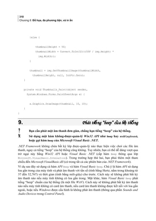 310
Chương 8: Đồ họa, đa phương tiện, và in ấn
}else {
thumbnailHeight = 50;
thumbnailWidth = Convert.ToInt32(((50F / img.Height) *
img.Width));
}
thumbnail = img.GetThumbnailImage(thumbnailWidth,
thumbnailHeight, null, IntPtr.Zero);
}
private void Thumbnails_Paint(object sender,
System.Windows.Forms.PaintEventArgs e) {
e.Graphics.DrawImage(thumbnail, 10, 10);
}
}
9.9. Phát ti ng “beep” c a h th ngế ủ ệ ốPhát ti ng “beep” c a h th ngế ủ ệ ố
 Bạn cần phát một âm thanh đơn giản, chẳng hạn tiếng “beep” của hệ thống.
 Sử dụng một hàm không-được-quản-lý Win32 API như Beep hay sndPlaySound,
hoặc gọi hàm Beep của Microsoft Visual Basic .NET.
.NET Framework không chứa bất kỳ lớp được-quản-lý nào thực hiện việc chơi các file âm
thanh, ngay cả tiếng “beep” của hệ thống cũng không. Tuy nhiên, bạn có thể dễ dàng vượt qua
trở ngại này bằng Win32 API hoặc Visual Basic .NET (cấp hàm Beep thông qua lớp
Microsoft.VisualBasic.Interaction). Trong trường hợp thứ hai, bạn phải thêm một tham
chiếu đến Microsoft.VisualBasic.dll (có trong tất cả các phiên bản của .NET Framework).
Ví dụ sau đây sử dụng cả hàm API Beep và hàm Visual Basic Beep. Chú ý là hàm API sử dụng
loa gắn trong của máy tính và phát âm thanh với tần số (tính bằng Hertz, nằm trong khoảng từ
37 đến 32,767) và thời gian (tính bằng mili-giây) cho trước. Cách này sẽ không phát bất kỳ
âm thanh nào nếu máy tính không có loa gắn trong. Mặt khác, hàm Visual Basic Beep phát
tiếng “beep” chuẩn của hệ thống (là một file WAV). Cách này sẽ không phát bất kỳ âm thanh
nào nếu máy tính không có card âm thanh, nếu card âm thanh không được kết nối với loa gắn
ngoài, hoặc nếu Windows được cấu hình là không phát âm thanh (thông qua phần Sounds and
Audio Devices trong Control Panel).
 