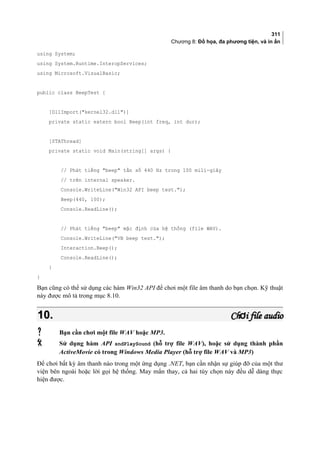 311
Chương 8: Đồ họa, đa phương tiện, và in ấn
using System;
using System.Runtime.InteropServices;
using Microsoft.VisualBasic;
public class BeepTest {
[DllImport(kernel32.dll)]
private static extern bool Beep(int freq, int dur);
[STAThread]
private static void Main(string[] args) {
// Phát tiếng beep tần số 440 Hz trong 100 mili-giây
// trên internal speaker.
Console.WriteLine(Win32 API beep test.);
Beep(440, 100);
Console.ReadLine();
// Phát tiếng beep mặc định của hệ thống (file WAV).
Console.WriteLine(VB beep test.);
Interaction.Beep();
Console.ReadLine();
}
}
Bạn cũng có thể sử dụng các hàm Win32 API để chơi một file âm thanh do bạn chọn. Kỹ thuật
này được mô tả trong mục 8.10.
10.10. Ch i file audioơCh i file audioơ
 Bạn cần chơi một file WAV hoặc MP3.
 Sử dụng hàm API sndPlaySound (hỗ trợ file WAV), hoặc sử dụng thành phần
ActiveMovie có trong Windows Media Player (hỗ trợ file WAV và MP3)
Để chơi bất kỳ âm thanh nào trong một ứng dụng .NET, bạn cần nhận sự giúp đỡ của một thư
viện bên ngoài hoặc lời gọi hệ thống. May mắn thay, cả hai tùy chọn này đều dễ dàng thực
hiện được.
 