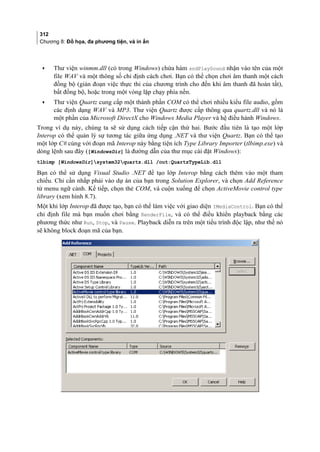 312
Chương 8: Đồ họa, đa phương tiện, và in ấn
• Thư viện winmm.dll (có trong Windows) chứa hàm sndPlaySound nhận vào tên của một
file WAV và một thông số chỉ định cách chơi. Bạn có thể chọn chơi âm thanh một cách
đồng bộ (gián đoạn việc thực thi của chương trình cho đến khi âm thanh đã hoàn tất),
bất đồng bộ, hoặc trong một vòng lặp chạy phía nền.
• Thư viện Quartz cung cấp một thành phần COM có thể chơi nhiều kiểu file audio, gồm
các định dạng WAV và MP3. Thư viện Quartz được cấp thông qua quartz.dll và nó là
một phần của Microsoft DirectX cho Windows Media Player và hệ điều hành Windows.
Trong ví dụ này, chúng ta sẽ sử dụng cách tiếp cận thứ hai. Bước đầu tiên là tạo một lớp
Interop có thể quản lý sự tương tác giữa ứng dụng .NET và thư viện Quartz. Bạn có thể tạo
một lớp C# cùng với đoạn mã Interop này bằng tiện ích Type Library Importer (tlbimp.exe) và
dòng lệnh sau đây ([WindowsDir] là đường dẫn của thư mục cài đặt Windows):
tlbimp [WindowsDir]system32quartz.dll /out:QuartzTypeLib.dll
Bạn có thể sử dụng Visual Studio .NET để tạo lớp Interop bằng cách thêm vào một tham
chiếu. Chỉ cần nhắp phải vào dự án của bạn trong Solution Explorer, và chọn Add Reference
từ menu ngữ cảnh. Kế tiếp, chọn thẻ COM, và cuộn xuống để chọn ActiveMovie control type
library (xem hình 8.7).
Một khi lớp Interop đã được tạo, bạn có thể làm việc với giao diện IMediaControl. Bạn có thể
chỉ định file mà bạn muốn chơi bằng RenderFile, và có thể điều khiển playback bằng các
phương thức như Run, Stop, và Pause. Playback diễn ra trên một tiểu trình độc lập, như thế nó
sẽ không block đoạn mã của bạn.
 