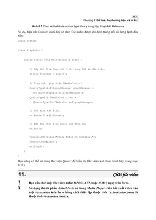 313
Chương 8: Đồ họa, đa phương tiện, và in ấn
Hình 8.7 Chọn ActiveMovie control type library trong hộp thoại Add Reference
Ví dụ, tiện ích Console dưới đây sẽ chơi file audio được chỉ định trong đối số dòng lệnh đầu
tiên:
using System;
class PlayAudio {
public static void Main(string[] args) {
// Lấy tên file được chỉ định trong đối số đầu tiên.
string filename = args[0];
// Truy xuất giao diện IMediaControl.
QuartzTypeLib.FilgraphManager graphManager =
new QuartzTypeLib.FilgraphManager();
QuartzTypeLib.IMediaControl mc =
(QuartzTypeLib.IMediaControl)graphManager;
// Chỉ định tên file.
mc.RenderFile(filename);
// Bắt đầu chơi file audio bất đồng bộ.
mc.Run();
Console.WriteLine(Press Enter to continue.);
Console.ReadLine();
mc.Stop();
}
}
Bạn cũng có thể sử dụng thư viện Quartz để hiển thị file video (sẽ được trình bày trong mục
8.11).
11.11. Ch i file videoơCh i file videoơ
 Bạn cần chơi một file video (như MPEG, AVI, hoặc WMV) ngay trên form.
 Sử dụng thành phần ActiveMovie có trong Media Player. Gắn kết xuất video vào
một PictureBox trên form bằng cách thiết lập thuộc tính IVideoWindow.Owner là
thuộc tính PictureBox.Handle.
 