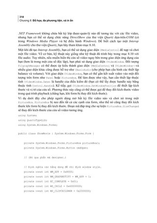 314
Chương 8: Đồ họa, đa phương tiện, và in ấn
.NET Framework không chứa bất kỳ lớp được-quản-lý nào để tương tác với các file video,
nhưng bạn có thể sử dụng chức năng DirectShow của thư viện Quartz dựa-trên-COM (có
trong Windows Media Player và hệ điều hành Windows). Để biết cách tạo một Interop
Assembly cho thư viện Quartz, bạn hãy tham khảo mục 8.10.
Một khi đã tạo Interop Assembly, bạn có thể sử dụng giao diện IMediaControl để nạp và chơi
một file video. Về cơ bản, kỹ thuật này giống như kỹ thuật đã trình bày trong mục 8.10 với
file audio. Tuy nhiên, nếu muốn hiển thị cửa sổ video ngay bên trong giao diện ứng dụng của
bạn (hơn là trong một cửa sổ độc lập), bạn phải sử dụng giao diện IVideoWindow. Đối tượng
FilgraphManager có thể được ép kiểu thành giao diện IMediaControl và IVideoWindow—và
nhiều giao diện khác cũng được hỗ trợ như IBasicAudio (cho phép bạn cấu hình các thiết lập
balance và volume). Với giao diện IVideoWindow, bạn có thể gắn kết xuất video vào một đối
tượng trên form như Panel hoặc PictureBox. Để làm được như vậy, bạn cần thiết lập thuộc
tính IVideoWindow.Owner là handle của điều kiểm đó (bạn có thể lấy được handle này bằng
thuộc tính Control.Handle). Kế tiếp, gọi IVideoWindow.SetWindowPosition để thiết lập kích
thước và vị trí của cửa sổ. Phương thức này cũng có thể được gọi để thay đổi kích thước video
trong quá trình playback (chẳng hạn, khi form bị thay đổi kích thước).
Ví dụ dưới đây cho phép người dùng mở bất kỳ file video nào và chơi nó trong một
PictureBox. PictureBox bị neo đến tất cả các cạnh của form, như thế nó cũng thay đổi kích
thước khi form bị thay đổi kích thước. Đoạn mã đáp ứng cho sự kiện PictureBox.SizeChanged
sẽ thay đổi kích thước của cửa sổ video tương ứng.
using System;
using QuartzTypeLib;
using System.Windows.Forms;
public class ShowMovie : System.Windows.Forms.Form {
private System.Windows.Forms.PictureBox pictureBox1;
private System.Windows.Forms.Button cmdOpen;
// (Bỏ qua phần mã designer.)
// Định nghĩa các hằng dùng để chỉ định window style.
private const int WM_APP = 0x8000;
private const int WM_GRAPHNOTIFY = WM_APP + 1;
private const int EC_COMPLETE = 0x01;
private const int WS_CHILD = 0x40000000;
private const int WS_CLIPCHILDREN = 0x2000000;
 