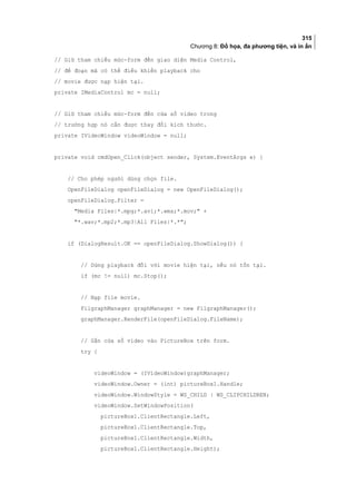 315
Chương 8: Đồ họa, đa phương tiện, và in ấn
// Giữ tham chiếu mức-form đến giao diện Media Control,
// để đoạn mã có thể điều khiển playback cho
// movie được nạp hiện tại.
private IMediaControl mc = null;
// Giữ tham chiếu mức-form đến cửa sổ video trong
// trường hợp nó cần được thay đổi kích thước.
private IVideoWindow videoWindow = null;
private void cmdOpen_Click(object sender, System.EventArgs e) {
// Cho phép người dùng chọn file.
OpenFileDialog openFileDialog = new OpenFileDialog();
openFileDialog.Filter =
Media Files|*.mpg;*.avi;*.wma;*.mov; +
*.wav;*.mp2;*.mp3|All Files|*.*;
if (DialogResult.OK == openFileDialog.ShowDialog()) {
// Dừng playback đối với movie hiện tại, nếu nó tồn tại.
if (mc != null) mc.Stop();
// Nạp file movie.
FilgraphManager graphManager = new FilgraphManager();
graphManager.RenderFile(openFileDialog.FileName);
// Gắn cửa sổ video vào PictureBox trên form.
try {
videoWindow = (IVideoWindow)graphManager;
videoWindow.Owner = (int) pictureBox1.Handle;
videoWindow.WindowStyle = WS_CHILD | WS_CLIPCHILDREN;
videoWindow.SetWindowPosition(
pictureBox1.ClientRectangle.Left,
pictureBox1.ClientRectangle.Top,
pictureBox1.ClientRectangle.Width,
pictureBox1.ClientRectangle.Height);
 