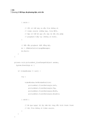 316
Chương 8: Đồ họa, đa phương tiện, và in ấn
} catch {
// Lỗi có thể xảy ra nếu file không có
// video source (chẳng hạn, file MP3).
// Bạn có thể bỏ qua lỗi này và vẫn cho phép
// playback tiếp tục (không có hình).
}
// Bắt đầu playback (bất đồng bộ).
mc = (IMediaControl)graphManager;
mc.Run();
}
}
private void pictureBox1_SizeChanged(object sender,
System.EventArgs e) {
if (videoWindow != null) {
try {
videoWindow.SetWindowPosition(
pictureBox1.ClientRectangle.Left,
pictureBox1.ClientRectangle.Top,
pictureBox1.ClientRectangle.Width,
pictureBox1.ClientRectangle.Height);
} catch {
// Bỏ qua ngoại lệ (bị ném khi thay đổi kích thước form)
// khi file không có video source.
}
}
}
 