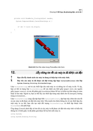 317
Chương 8: Đồ họa, đa phương tiện, và in ấn
private void ShowMovie_Closing(object sender,
System.ComponentModel.CancelEventArgs e) {
if (mc != null) mc.Stop();
}
}
Hình 8.8 Chơi file video trong PictureBox trên form
12.12. L y thông tin v các máy in đã đ c cài đ tấ ề ượ ặL y thông tin v các máy in đã đ c cài đ tấ ề ượ ặ
 Bạn cần lấy danh sách các máy in đang có hiệu lực trên máy tính.
 Đọc tên các máy in đã được cài đặt trong tập hợp InstalledPrinters của lớp
System.Drawing.Printing.PrinterSettings.
Lớp PrinterSettings mô tả các thiết lập cho một máy in và thông tin về máy in đó. Ví dụ,
bạn có thể sử dụng lớp PrinterSettings để xác định các khổ giấy (paper size), các nguồn
giấy (paper source), và các độ phân giải (resolution) được hỗ trợ và kiểm tra khả năng in màu
hoặc in hai mặt. Ngoài ra, bạn có thể lấy các thiết lập trang mặc định cho lề (margin), hướng
trang (orientation)...
Lớp PrinterSettings cung cấp tập hợp tĩnh InstalledPrinters, tập hợp này chứa tên của tất
cả các máy in đã được cài đặt trên máy tính. Nếu muốn tìm thêm thông tin về các thiết lập cho
một máy in cụ thể, bạn cần tạo một đối tượng PrinterSettings và thiết lập thuộc tính
PrinterName cho phù hợp.
Ứng dụng Console dưới đây sẽ tìm tất cả các máy in đã được cài đặt trên máy tính và hiển thị
thông tin về khổ giấy và độ phân giải được hỗ trợ bởi mỗi máy in.
using System;
using System.Drawing.Printing;
 