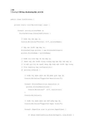 318
Chương 8: Đồ họa, đa phương tiện, và in ấn
public class ListPrinters {
private static void Main(string[] args) {
foreach (string printerName in
PrinterSettings.InstalledPrinters) {
// Hiển thị tên máy in.
Console.WriteLine(Printer: {0}, printerName);
// Lấy các thiết lập máy in.
PrinterSettings printer = new PrinterSettings();
printer.PrinterName = printerName;
// Kiểm tra tính hợp lệ của máy in.
// (Bước này cần thiết trong trường hợp bạn đọc tên máy in
// từ một giá trị do người dùng cấp hoặc một thiết lập trong
// file registry hay configuration.)
if (printer.IsValid) {
// Hiển thị danh sách các độ phân giải hợp lệ.
Console.WriteLine(Supported Resolutions:);
foreach (PrinterResolution resolution in
printer.PrinterResolutions) {
Console.WriteLine( {0}, resolution);
}
Console.WriteLine();
// Hiển thị danh sách các khổ giấy hợp lệ.
Console.WriteLine(Supported Paper Sizes:);
foreach (PaperSize size in printer.PaperSizes) {
if (Enum.IsDefined(size.Kind.GetType(), size.Kind)) {
 