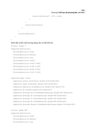 319
Chương 8: Đồ họa, đa phương tiện, và in ấn
Console.WriteLine( {0}, size);
}
}
Console.WriteLine();
}
}
Console.ReadLine();
}
}
Dưới đây là kết xuất mà ứng dụng này có thể hiển thị:
Printer: SnagIt 7
Supported Resolutions:
[PrinterResolution High]
[PrinterResolution Medium]
[PrinterResolution Low]
[PrinterResolution Draft]
[PrinterResolution X=600 Y=600]
[PrinterResolution X=300 Y=300]
[PrinterResolution X=200 Y=200]
[PrinterResolution X=100 Y=100]
Supported Paper Sizes:
[PaperSize Letter Kind=Letter Height=1100 Width=850]
[PaperSize Legal Kind=Legal Height=1400 Width=850]
[PaperSize Executive Kind=Executive Height=1050 Width=725]
[PaperSize A4 Kind=A4 Height=1169 Width=827]
[PaperSize Envelope #10 Kind=Number10Envelope Height=950 Width=412]
[PaperSize Envelope DL Kind=DLEnvelope Height=866 Width=433]
[PaperSize Envelope C5 Kind=C5Envelope Height=902 Width=638]
[PaperSize Envelope B5 Kind=B5Envelope Height=984 Width=693]
[PaperSize Envelope Monarch Kind=MonarchEnvelope Height=750 Width=387]
Printer: Adobe PDF
Supported Resolutions:
[PrinterResolution High]
[PrinterResolution Medium]
[PrinterResolution Low]
 