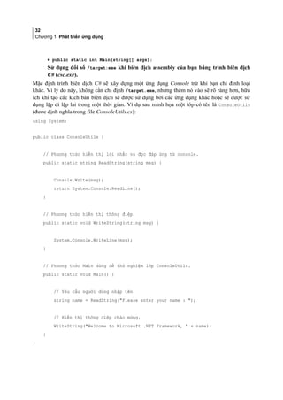 32
Chương 1: Phát triển ứng dụng
• public static int Main(string[] args);
Sử dụng đối số /target:exe khi biên dịch assembly của bạn bằng trình biên dịch
C# (csc.exe).
Mặc định trình biên dịch C# sẽ xây dựng một ứng dụng Console trừ khi bạn chỉ định loại
khác. Vì lý do này, không cần chỉ định /target.exe, nhưng thêm nó vào sẽ rõ ràng hơn, hữu
ích khi tạo các kịch bản biên dịch sẽ được sử dụng bởi các ứng dụng khác hoặc sẽ được sử
dụng lặp đi lặp lại trong một thời gian. Ví dụ sau minh họa một lớp có tên là ConsoleUtils
(được định nghĩa trong file ConsoleUtils.cs):
using System;
public class ConsoleUtils {
// Phương thức hiển thị lời nhắc và đọc đáp ứng từ console.
public static string ReadString(string msg) {
Console.Write(msg);
return System.Console.ReadLine();
}
// Phương thức hiển thị thông điệp.
public static void WriteString(string msg) {
System.Console.WriteLine(msg);
}
// Phương thức Main dùng để thử nghiệm lớp ConsoleUtils.
public static void Main() {
// Yêu cầu người dùng nhập tên.
string name = ReadString(Please enter your name : );
// Hiển thị thông điệp chào mừng.
WriteString(Welcome to Microsoft .NET Framework,  + name);
}
}
 