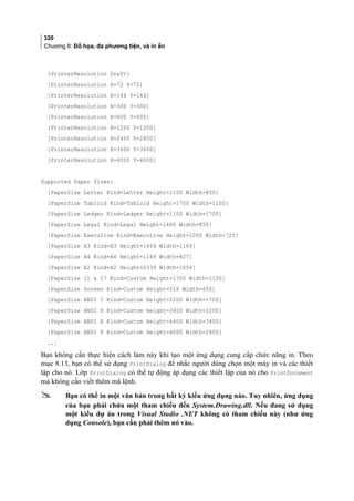 320
Chương 8: Đồ họa, đa phương tiện, và in ấn
[PrinterResolution Draft]
[PrinterResolution X=72 Y=72]
[PrinterResolution X=144 Y=144]
[PrinterResolution X=300 Y=300]
[PrinterResolution X=600 Y=600]
[PrinterResolution X=1200 Y=1200]
[PrinterResolution X=2400 Y=2400]
[PrinterResolution X=3600 Y=3600]
[PrinterResolution X=4000 Y=4000]
Supported Paper Sizes:
[PaperSize Letter Kind=Letter Height=1100 Width=850]
[PaperSize Tabloid Kind=Tabloid Height=1700 Width=1100]
[PaperSize Ledger Kind=Ledger Height=1100 Width=1700]
[PaperSize Legal Kind=Legal Height=1400 Width=850]
[PaperSize Executive Kind=Executive Height=1050 Width=725]
[PaperSize A3 Kind=A3 Height=1654 Width=1169]
[PaperSize A4 Kind=A4 Height=1169 Width=827]
[PaperSize A2 Kind=A2 Height=2339 Width=1654]
[PaperSize 11 x 17 Kind=Custom Height=1700 Width=1100]
[PaperSize Screen Kind=Custom Height=518 Width=650]
[PaperSize ANSI C Kind=Custom Height=2200 Width=1700]
[PaperSize ANSI D Kind=Custom Height=3400 Width=2200]
[PaperSize ANSI E Kind=Custom Height=4400 Width=3400]
[PaperSize ANSI F Kind=Custom Height=4000 Width=2800]
...
Bạn không cần thực hiện cách làm này khi tạo một ứng dụng cung cấp chức năng in. Theo
mục 8.13, bạn có thể sử dụng PrintDialog để nhắc người dùng chọn một máy in và các thiết
lập cho nó. Lớp PrintDialog có thể tự động áp dụng các thiết lập của nó cho PrintDocument
mà không cần viết thêm mã lệnh.
 Bạn có thể in một văn bản trong bất kỳ kiểu ứng dụng nào. Tuy nhiên, ứng dụng
của bạn phải chứa một tham chiếu đến System.Drawing.dll. Nếu đang sử dụng
một kiểu dự án trong Visual Studio .NET không có tham chiếu này (như ứng
dụng Console), bạn cần phải thêm nó vào.
 
