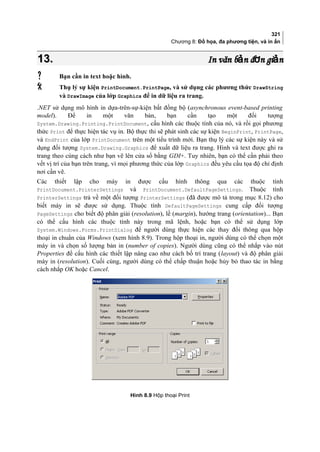 321
Chương 8: Đồ họa, đa phương tiện, và in ấn
13.13. In văn b n đ n gi nả ơ ảIn văn b n đ n gi nả ơ ả
 Bạn cần in text hoặc hình.
 Thụ lý sự kiện PrintDocument.PrintPage, và sử dụng các phương thức DrawString
và DrawImage của lớp Graphics để in dữ liệu ra trang.
.NET sử dụng mô hình in dựa-trên-sự-kiện bất đồng bộ (asynchronous event-based printing
model). Để in một văn bản, bạn cần tạo một đối tượng
System.Drawing.Printing.PrintDocument, cấu hình các thuộc tính của nó, và rồi gọi phương
thức Print để thực hiện tác vụ in. Bộ thực thi sẽ phát sinh các sự kiện BeginPrint, PrintPage,
và EndPrint của lớp PrintDocument trên một tiểu trình mới. Bạn thụ lý các sự kiện này và sử
dụng đối tượng System.Drawing.Graphics để xuất dữ liệu ra trang. Hình và text được ghi ra
trang theo cùng cách như bạn vẽ lên cửa sổ bằng GDI+. Tuy nhiên, bạn có thể cần phải theo
vết vị trí của bạn trên trang, vì mọi phương thức của lớp Graphics đều yêu cầu tọa độ chỉ định
nơi cần vẽ.
Các thiết lập cho máy in được cấu hình thông qua các thuộc tính
PrintDocument.PrinterSettings và PrintDocument.DefaultPageSettings. Thuộc tính
PrinterSettings trả về một đối tượng PrinterSettings (đã được mô tả trong mục 8.12) cho
biết máy in sẽ được sử dụng. Thuộc tính DefaultPageSettings cung cấp đối tượng
PageSettings cho biết độ phân giải (resolution), lề (margin), hướng trang (orientation)... Bạn
có thể cấu hình các thuộc tính này trong mã lệnh, hoặc bạn có thể sử dụng lớp
System.Windows.Forms.PrintDialog để người dùng thực hiện các thay đổi thông qua hộp
thoại in chuẩn của Windows (xem hình 8.9). Trong hộp thoại in, người dùng có thể chọn một
máy in và chọn số lượng bản in (number of copies). Người dùng cũng có thể nhắp vào nút
Properties để cấu hình các thiết lập nâng cao như cách bố trí trang (layout) và độ phân giải
máy in (resolution). Cuối cùng, người dùng có thể chấp thuận hoặc hủy bỏ thao tác in bằng
cách nhắp OK hoặc Cancel.
Hình 8.9 Hộp thoại Print
 