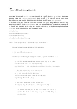 322
Chương 8: Đồ họa, đa phương tiện, và in ấn
Trước khi sử dụng lớp PrintDialog, bạn phải gắn nó vào đối tượng PrintDocument bằng cách
thiết lập thuộc tính PrintDialog.Document. Theo đó, bất kỳ sự thay đổi nào do người dùng
thực hiện trong hộp thoại in sẽ tự động được áp dụng vào đối tượng PrintDocument.
Ví dụ dưới đây là một form chỉ chứa một nút lệnh. Khi người dùng nhắp vào nút này, ứng
dụng sẽ tạo một đối tượng PrintDocument mới, cho phép người dùng cấu hình các thiết lập in,
và rồi bắt đầu thao tác in bất đồng bộ. Phương thức thụ lý sự kiện đáp ứng cho sự kiện
PrintPage sẽ ghi ra nhiều dòng text và một bức hình.
using System;
using System.Windows.Forms;
using System.Drawing;
using System.Drawing.Printing;
public class SimplePrint : System.Windows.Forms.Form {
private System.Windows.Forms.Button cmdPrint;
// (Bỏ qua phần mã designer.)
private void cmdPrint_Click(object sender, System.EventArgs e) {
// Tạo một văn bản và gắn vào phương thức thụ lý sự kiện.
PrintDocument doc = new PrintDocument();
doc.PrintPage += new PrintPageEventHandler(this.Doc_PrintPage);
// Cho phép người dùng chọn một máy in
// và chỉ định các thiết lập khác.
PrintDialog dlgSettings = new PrintDialog();
dlgSettings.Document = doc;
// Nếu người dùng nhắp OK thì in văn bản.
if (dlgSettings.ShowDialog() == DialogResult.OK) {
// Phương thức này trả về tức thì, trước khi tác vụ in
// bắt đầu. Sự kiện PrintPage sẽ phát sinh bất đồng bộ.
doc.Print();
}
 