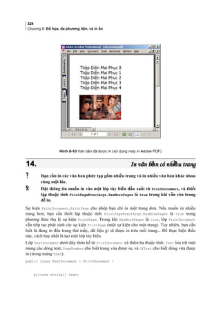 324
Chương 8: Đồ họa, đa phương tiện, và in ấn
Hình 8-10 Văn bản đã được in (sử dụng máy in Adobe PDF)
14.14. In văn b n có nhi u trangả ềIn văn b n có nhi u trangả ề
 Bạn cần in các văn bản phức tạp gồm nhiều trang và in nhiều văn bản khác nhau
cùng một lúc.
 Đặt thông tin muốn in vào một lớp tùy biến dẫn xuất từ PrintDocument, và thiết
lập thuộc tính PrintPageEventArgs.HasMorePages là true trong khi vẫn còn trang
để in.
Sự kiện PrintDocument.PrintPage cho phép bạn chỉ in một trang đơn. Nếu muốn in nhiều
trang hơn, bạn cần thiết lập thuộc tính PrintPageEventArgs.HasMorePages là true trong
phương thức thụ lý sự kiện PrintPage. Trong khi HasMorePages là true, lớp PrintDocument
vẫn tiếp tục phát sinh các sự kiện PrintPage (một sự kiện cho một trang). Tuy nhiên, bạn cần
biết là đang in đến trang thứ mấy, dữ liệu gì sẽ được in trên mỗi trang... Để thực hiện điều
này, cách hay nhất là tạo một lớp tùy biến.
Lớp TextDocument dưới đây thừa kế từ PrintDocument và thêm ba thuộc tính: Text lưu trữ một
mảng các dòng text, PageNumber cho biết trang vừa được in, và Offset cho biết dòng vừa được
in (trong mảng Text).
public class TextDocument : PrintDocument {
private string[] text;
 