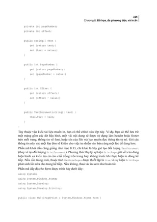325
Chương 8: Đồ họa, đa phương tiện, và in ấn
private int pageNumber;
private int offset;
public string[] Text {
get {return text;}
set {text = value;}
}
public int PageNumber {
get {return pageNumber;}
set {pageNumber = value;}
}
public int Offset {
get {return offset;}
set {offset = value;}
}
public TextDocument(string[] text) {
this.Text = text;
}
}
Tùy thuộc vào kiểu tài liệu muốn in, bạn có thể chỉnh sửa lớp này. Ví dụ, bạn có thể lưu trữ
một mảng gồm các dữ liệu hình, một vài nội dung sẽ được sử dụng làm header hoặc footer
trên mỗi trang, thông tin về font, hoặc tên của file mà bạn muốn đọc thông tin từ nó. Gói các
thông tin này vào một lớp đơn sẽ khiến cho việc in nhiều văn bản cùng một lúc dễ dàng hơn.
Phần mã khởi đầu cũng giống như mục 8.13, chỉ khác là bây giờ tạo đối tượng TextDocument
(thay vì tạo đối tượng PrintDocument). Phương thức thụ lý sự kiện PrintPage giữ vết của dòng
hiện hành và kiểm tra có còn chỗ trống trên trang hay không trước khi thực hiện in dòng kế
tiếp. Nếu cần trang mới, thuộc tính HasMorePages được thiết lập là true và sự kiện PrintPage
phát sinh lần nữa cho trang kế tiếp. Nếu không, thao tác in xem như hoàn tất.
Phần mã đầy đủ cho form được trình bày dưới đây:
using System;
using System.Windows.Forms;
using System.Drawing;
using System.Drawing.Printing;
public class MultiPagePrint : System.Windows.Forms.Form {
 