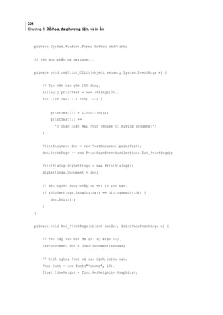 326
Chương 8: Đồ họa, đa phương tiện, và in ấn
private System.Windows.Forms.Button cmdPrint;
// (Bỏ qua phần mã designer.)
private void cmdPrint_Click(object sender, System.EventArgs e) {
// Tạo văn bản gồm 100 dòng.
string[] printText = new string[100];
for (int i=0; i  100; i++) {
printText[i] = i.ToString();
printText[i] +=
: Thập Diện Mai Phục (House of Flying Daggers);
}
PrintDocument doc = new TextDocument(printText);
doc.PrintPage += new PrintPageEventHandler(this.Doc_PrintPage);
PrintDialog dlgSettings = new PrintDialog();
dlgSettings.Document = doc;
// Nếu người dùng nhắp OK thì in văn bản.
if (dlgSettings.ShowDialog() == DialogResult.OK) {
doc.Print();
}
}
private void Doc_PrintPage(object sender, PrintPageEventArgs e) {
// Thu lấy văn bản đã gửi sự kiện này.
TextDocument doc = (TextDocument)sender;
// Định nghĩa font và xác định chiều cao.
Font font = new Font(Tahoma, 10);
float lineHeight = font.GetHeight(e.Graphics);
 