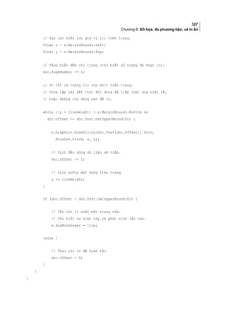 327
Chương 8: Đồ họa, đa phương tiện, và in ấn
// Tạo các biến lưu giữ vị trí trên trang.
float x = e.MarginBounds.Left;
float y = e.MarginBounds.Top;
// Tăng biến đếm cho trang (cho biết số trang đã được in).
doc.PageNumber += 1;
// In tất cả thông tin vừa khít trên trang.
// Vòng lặp này kết thúc khi dòng kế tiếp vượt quá biên lề,
// hoặc không còn dòng nào để in.
while ((y + lineHeight)  e.MarginBounds.Bottom 
doc.Offset = doc.Text.GetUpperBound(0)) {
e.Graphics.DrawString(doc.Text[doc.Offset], font,
Brushes.Black, x, y);
// Dịch đến dòng dữ liệu kế tiếp.
doc.Offset += 1;
// Dịch xuống một dòng trên trang.
y += lineHeight;
}
if (doc.Offset  doc.Text.GetUpperBound(0)) {
// Vẫn còn ít nhất một trang nữa.
// Cho biết sự kiện này sẽ phát sinh lần nữa.
e.HasMorePages = true;
}else {
// Thao tác in đã hoàn tất.
doc.Offset = 0;
}
}
}
 