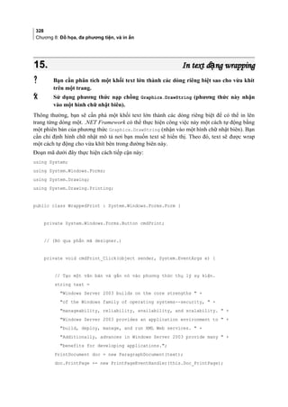 328
Chương 8: Đồ họa, đa phương tiện, và in ấn
15.15. In text d ng wrappingạIn text d ng wrappingạ
 Bạn cần phân tích một khối text lớn thành các dòng riêng biệt sao cho vừa khít
trên một trang.
 Sử dụng phương thức nạp chồng Graphics.DrawString (phương thức này nhận
vào một hình chữ nhật biên).
Thông thường, bạn sẽ cần phá một khối text lớn thành các dòng riêng biệt để có thể in lên
trang từng dòng một. .NET Framework có thể thực hiện công việc này một cách tự động bằng
một phiên bản của phương thức Graphics.DrawString (nhận vào một hình chữ nhật biên). Bạn
cần chỉ định hình chữ nhật mô tả nơi bạn muốn text sẽ hiển thị. Theo đó, text sẽ được wrap
một cách tự động cho vừa khít bên trong đường biên này.
Đoạn mã dưới đây thực hiện cách tiếp cận này:
using System;
using System.Windows.Forms;
using System.Drawing;
using System.Drawing.Printing;
public class WrappedPrint : System.Windows.Forms.Form {
private System.Windows.Forms.Button cmdPrint;
// (Bỏ qua phần mã designer.)
private void cmdPrint_Click(object sender, System.EventArgs e) {
// Tạo một văn bản và gắn nó vào phương thức thụ lý sự kiện.
string text =
Windows Server 2003 builds on the core strengths  +
of the Windows family of operating systems--security,  +
manageability, reliability, availability, and scalability.  +
Windows Server 2003 provides an application environment to  +
build, deploy, manage, and run XML Web services.  +
Additionally, advances in Windows Server 2003 provide many  +
benefits for developing applications.;
PrintDocument doc = new ParagraphDocument(text);
doc.PrintPage += new PrintPageEventHandler(this.Doc_PrintPage);
 