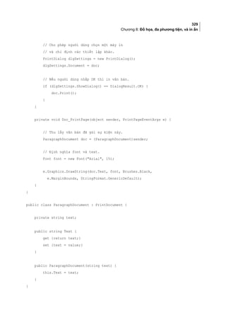 329
Chương 8: Đồ họa, đa phương tiện, và in ấn
// Cho phép người dùng chọn một máy in
// và chỉ định các thiết lập khác.
PrintDialog dlgSettings = new PrintDialog();
dlgSettings.Document = doc;
// Nếu người dùng nhắp OK thì in văn bản.
if (dlgSettings.ShowDialog() == DialogResult.OK) {
doc.Print();
}
}
private void Doc_PrintPage(object sender, PrintPageEventArgs e) {
// Thu lấy văn bản đã gửi sự kiện này.
ParagraphDocument doc = (ParagraphDocument)sender;
// Định nghĩa font và text.
Font font = new Font(Arial, 15);
e.Graphics.DrawString(doc.Text, font, Brushes.Black,
e.MarginBounds, StringFormat.GenericDefault);
}
}
public class ParagraphDocument : PrintDocument {
private string text;
public string Text {
get {return text;}
set {text = value;}
}
public ParagraphDocument(string text) {
this.Text = text;
}
}
 