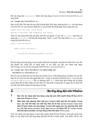 33
Chương 1: Phát triển ứng dụng
Để xây dựng lớp ConsoleUtils thành một ứng dụng Console có tên là ConsoleUtils.exe, sử
dụng lệnh:
csc /target:exe ConsoleUtils.cs
Bạn có thể chạy file thực thi trực tiếp từ dòng lệnh. Khi chạy, phương thức Main của ứng dụng
ConsoleUtils.exe yêu cầu bạn nhập tên và sau đó hiển thị thông điệp chào mừng như sau:
Please enter your name : Binh Phuong
Welcome to Microsoft .NET Framework, Binh Phuong
Thực tế, ứng dụng hiếm khi chỉ gồm một file mã nguồn. Ví dụ, lớp HelloWorld dưới đây sử
dụng lớp ConsoleUtils để hiển thị thông điệp “Hello, world” lên màn hình (HelloWorld nằm
trong file HelloWorld.cs).
public class HelloWorld {
public static void Main() {
ConsoleUtils.WriteString(Hello, world);
}
}
Để xây dựng một ứng dụng Console gồm nhiều file mã nguồn, bạn phải chỉ định tất cả các file
mã nguồn này trong đối số dòng lệnh. Ví dụ, lệnh sau đây xây dựng ứng dụng
MyFirstApp.exe từ các file mã nguồn HelloWorld.cs và ConsoleUtils.cs:
csc /target:exe /main:HelloWorld /out:MyFirstApp.exe
HelloWorld.cs ConsoleUtils.cs
Đối số /out chỉ định tên của file thực thi sẽ được tạo ra. Nếu không được chỉ định, tên của file
thực thi sẽ là tên của file mã nguồn đầu tiên—trong ví dụ trên là HelloWorld.cs. Vì cả hai lớp
HelloWorld và ConsoleUtils đều có phương thức Main, trình biên dịch không thể tự động
quyết định đâu là điểm nhập cho file thực thi. Bạn phải sử dụng đối số /main để chỉ định tên
của lớp chứa điểm nhập cho ứng dụng của bạn.
2.2. T o ng d ng d a-trên-Windowsạ ứ ụ ựT o ng d ng d a-trên-Windowsạ ứ ụ ự
 Bạn cần xây dựng một ứng dụng cung cấp giao diện người dùng đồ họa (GUI)
dựa-trên-Windows Form.
 Hiện thực một phương thức tĩnh Main trong ít nhất một file mã nguồn. Trong
Main, tạo một thể hiện của một lớp thừa kế từ lớp System.Windows.Forms.Form
(đây là form chính của ứng dụng). Truyền đối tượng này cho phương thức tĩnh
Run của lớp System.Windows.Forms.Application. Sử dụng đối số /target:winexe
khi biên dịch assembly của bạn bằng trình biên dịch C# (csc.exe).
Việc xây dựng một ứng dụng có giao diện người dùng đồ họa Windows đơn giản hoàn toàn
khác xa việc phát triển một ứng dụng dựa-trên-Windows hoàn chỉnh. Tuy nhiên, bất kể viết
 