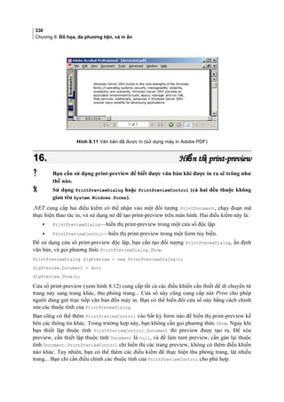 330
Chương 8: Đồ họa, đa phương tiện, và in ấn
Hình 8.11 Văn bản đã được in (sử dụng máy in Adobe PDF)
16.16. Hi n th print-previewể ịHi n th print-previewể ị
 Bạn cần sử dụng print-preview để biết được văn bản khi được in ra sẽ trông như
thế nào.
 Sử dụng PrintPreviewDialog hoặc PrintPreviewControl (cả hai đều thuộc không
gian tên System.Windows.Forms).
.NET cung cấp hai điều kiểm có thể nhận vào một đối tượng PrintDocument, chạy đoạn mã
thực hiện thao tác in, và sử dụng nó để tạo print-preview trên màn hình. Hai điều kiểm này là:
• PrintPreviewDialog—hiển thị print-preview trong một cửa sổ độc lập.
• PrintPreviewControl—hiển thị print-preview trong một form tùy biến.
Để sử dụng cửa sổ print-preview độc lập, bạn cần tạo đối tượng PrintPrevewDialog, ấn định
văn bản, và gọi phương thức PrintPreviewDialog.Show.
PrintPreviewDialog dlgPreview = new PrintPreviewDialog();
dlgPreview.Document = doc;
dlgPreview.Show();
Cửa sổ print-preview (xem hình 8.12) cung cấp tất cả các điều khiển cần thiết để di chuyển từ
trang này sang trang khác, thu phóng trang... Cửa sổ này cũng cung cấp nút Print cho phép
người dùng gửi trực tiếp văn bản đến máy in. Bạn có thể biến đổi cửa sổ này bằng cách chỉnh
sửa các thuộc tính của PrintPrevewDialog.
Bạn cũng có thể thêm PrintPreviewControl vào bất kỳ form nào để hiển thị print-preview kế
bên các thông tin khác. Trong trường hợp này, bạn không cần gọi phương thức Show. Ngay khi
bạn thiết lập thuộc tính PrintPreviewControl.Document thì preview được tạo ra. Để xóa
preview, cần thiết lập thuộc tính Document là null, và để làm tươi preview, cần gán lại thuộc
tính Document. PrintPreviewControl chỉ hiển thị các trang preview, không có thêm điều khiển
nào khác. Tuy nhiên, bạn có thể thêm các điều kiểm để thực hiện thu phóng trang, lát nhiều
trang... Bạn chỉ cần điều chỉnh các thuộc tính của PrintPreviewControl cho phù hợp.
 