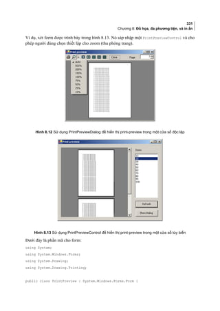 331
Chương 8: Đồ họa, đa phương tiện, và in ấn
Ví dụ, xét form được trình bày trong hình 8.13. Nó sáp nhập một PrintPreviewControl và cho
phép người dùng chọn thiết lập cho zoom (thu phóng trang).
Hình 8.12 Sử dụng PrintPreviewDialog để hiển thị print-preview trong một cửa sổ độc lập
Hình 8.13 Sử dụng PrintPreviewControl để hiển thị print-preview trong một cửa sổ tùy biến
Dưới đây là phần mã cho form:
using System;
using System.Windows.Forms;
using System.Drawing;
using System.Drawing.Printing;
public class PrintPreview : System.Windows.Forms.Form {
 