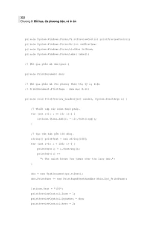 332
Chương 8: Đồ họa, đa phương tiện, và in ấn
private System.Windows.Forms.PrintPreviewControl printPreviewControl;
private System.Windows.Forms.Button cmdPreview;
private System.Windows.Forms.ListBox lstZoom;
private System.Windows.Forms.Label label1;
// (Bỏ qua phần mã designer.)
private PrintDocument doc;
// (Bỏ qua phần mã cho phương thức thụ lý sự kiện
// PrintDocument.PrintPage - Xem mục 8.14)
private void PrintPreview_Load(object sender, System.EventArgs e) {
// Thiết lập các zoom được phép.
for (int i=1; i = 10; i++) {
lstZoom.Items.Add((i * 10).ToString());
}
// Tạo văn bản gồm 100 dòng.
string[] printText = new string[100];
for (int i=0; i  100; i++) {
printText[i] = i.ToString();
printText[i] +=
: The quick brown fox jumps over the lazy dog.;
}
doc = new TextDocument(printText);
doc.PrintPage += new PrintPageEventHandler(this.Doc_PrintPage);
lstZoom.Text = 100;
printPreviewControl.Zoom = 1;
printPreviewControl.Document = doc;
printPreviewControl.Rows = 2;
 