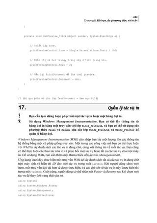 333
Chương 8: Đồ họa, đa phương tiện, và in ấn
}
private void cmdPreview_Click(object sender, System.EventArgs e) {
// Thiết lập zoom.
printPreviewControl.Zoom = Single.Parse(lstZoom.Text) / 100;
// Hiển thị cả hai trang, trang này ở trên trang kia.
printPreviewControl.Rows = 2;
// Gắn lại PrintDocument để làm tươi preview.
printPreviewControl.Document = doc;
}
}
// (Bỏ qua phần mã cho lớp TextDocument - Xem mục 8.14)
17.17. Qu n lý tác v inả ụQu n lý tác v inả ụ
 Bạn cần tạm dừng hoặc phục hồi một tác vụ in hoặc một hàng đợi in.
 Sử dụng Windows Management Instrumentation. Bạn có thể lấy thông tin từ
hàng đợi in bằng một truy vấn với lớp Win32_PrintJob, và bạn có thể sử dụng các
phương thức Pause và Resume của các lớp Win32_PrintJob và Win32_Printer để
quản lý hàng đợi.
Windows Management Instrumentation (WMI) cho phép bạn lấy một lượng lớn các thông tin
hệ thống bằng một cú pháp giống truy vấn. Một trong các công việc mà bạn có thể thực hiện
với WMI là lấy danh sách các tác vụ in đang chờ, cùng với thông tin về mỗi tác vụ. Bạn cũng
có thể thực hiện các thao tác như in và phục hồi một tác vụ hoặc tất cả các tác vụ cho một máy
in. Để sử dụng WMI, bạn cần thêm một tham chiếu đến System.Management.dll.
Ứng dụng dưới đây thực hiện một truy vấn WMI để lấy danh sách tất cả các tác vụ in đang chờ
trên máy tính và hiển thị ID cho mỗi tác vụ trong một ListBox. Khi người dùng chọn một
item, một truy vấn đầy đủ hơn sẽ được thực hiện, và các chi tiết về tác vụ in này được hiển thị
trong một TextBox. Cuối cùng, người dùng có thể nhắp nút Pause và Resume sau khi chọn một
tác vụ để thay đổi trạng thái của nó.
using System;
using System.Windows.Forms;
using System.Management;
using System.Collections;
 