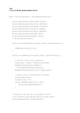 334
Chương 8: Đồ họa, đa phương tiện, và in ấn
public class PrintQueueTest : System.Windows.Forms.Form {
private System.Windows.Forms.ListBox lstJobs;
private System.Windows.Forms.Button cmdRefresh;
private System.Windows.Forms.TextBox txtJobInfo;
private System.Windows.Forms.Button cmdPause;
private System.Windows.Forms.Button cmdResume;
private System.Windows.Forms.Label label1;
private System.Windows.Forms.Label label2;
// (Bỏ qua phần mã designer.)
private void PrintQueueTest_Load(object sender, System.EventArgs e) {
cmdRefresh_Click(null, null);
}
private void cmdRefresh_Click(object sender, System.EventArgs e) {
// Chọn tất cả các tác vụ in đang chờ.
string query = SELECT * FROM Win32_PrintJob;
ManagementObjectSearcher jobQuery =
new ManagementObjectSearcher(query);
ManagementObjectCollection jobs = jobQuery.Get();
// Thêm các tác vụ trong hàng đợi vào ListBox.
lstJobs.Items.Clear();
txtJobInfo.Text = ;
foreach (ManagementObject job in jobs) {
lstJobs.Items.Add(job[JobID]);
}
}
// Phương thức này thực hiện truy vấn WMI và trả về
// tác vụ WMI cho item hiện đang được chọn trong ListBox.
private ManagementObject GetSelectedJob() {
 