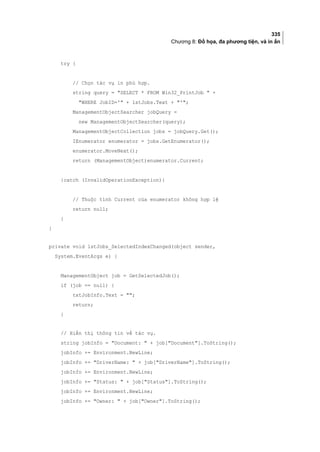335
Chương 8: Đồ họa, đa phương tiện, và in ấn
try {
// Chọn tác vụ in phù hợp.
string query = SELECT * FROM Win32_PrintJob  +
WHERE JobID=' + lstJobs.Text + ';
ManagementObjectSearcher jobQuery =
new ManagementObjectSearcher(query);
ManagementObjectCollection jobs = jobQuery.Get();
IEnumerator enumerator = jobs.GetEnumerator();
enumerator.MoveNext();
return (ManagementObject)enumerator.Current;
}catch (InvalidOperationException){
// Thuộc tính Current của enumerator không hợp lệ
return null;
}
}
private void lstJobs_SelectedIndexChanged(object sender,
System.EventArgs e) {
ManagementObject job = GetSelectedJob();
if (job == null) {
txtJobInfo.Text = ;
return;
}
// Hiển thị thông tin về tác vụ.
string jobInfo = Document:  + job[Document].ToString();
jobInfo += Environment.NewLine;
jobInfo += DriverName:  + job[DriverName].ToString();
jobInfo += Environment.NewLine;
jobInfo += Status:  + job[Status].ToString();
jobInfo += Environment.NewLine;
jobInfo += Owner:  + job[Owner].ToString();
 