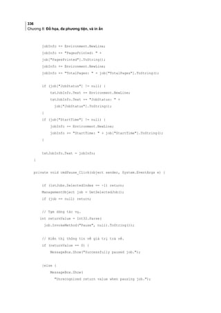 336
Chương 8: Đồ họa, đa phương tiện, và in ấn
jobInfo += Environment.NewLine;
jobInfo += PagesPrinted:  +
job[PagesPrinted].ToString();
jobInfo += Environment.NewLine;
jobInfo += TotalPages:  + job[TotalPages].ToString();
if (job[JobStatus] != null) {
txtJobInfo.Text += Environment.NewLine;
txtJobInfo.Text += JobStatus:  +
job[JobStatus].ToString();
}
if (job[StartTime] != null) {
jobInfo += Environment.NewLine;
jobInfo += StartTime:  + job[StartTime].ToString();
}
txtJobInfo.Text = jobInfo;
}
private void cmdPause_Click(object sender, System.EventArgs e) {
if (lstJobs.SelectedIndex == -1) return;
ManagementObject job = GetSelectedJob();
if (job == null) return;
// Tạm dừng tác vụ.
int returnValue = Int32.Parse(
job.InvokeMethod(Pause, null).ToString());
// Hiển thị thông tin về giá trị trả về.
if (returnValue == 0) {
MessageBox.Show(Successfully paused job.);
}else {
MessageBox.Show(
Unrecognized return value when pausing job.);
 
