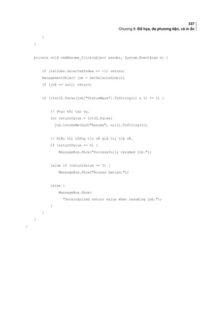 337
Chương 8: Đồ họa, đa phương tiện, và in ấn
}
}
private void cmdResume_Click(object sender, System.EventArgs e) {
if (lstJobs.SelectedIndex == -1) return;
ManagementObject job = GetSelectedJob();
if (job == null) return;
if ((Int32.Parse(job[StatusMask].ToString())  1) == 1) {
// Phục hồi tác vụ.
int returnValue = Int32.Parse(
job.InvokeMethod(Resume, null).ToString());
// Hiển thị thông tin về giá trị trả về.
if (returnValue == 0) {
MessageBox.Show(Successfully resumed job.);
}else if (returnValue == 5) {
MessageBox.Show(Access denied.);
}else {
MessageBox.Show(
Unrecognized return value when resuming job.);
}
}
}
}
 