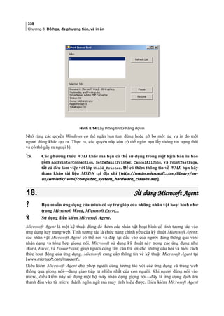 338
Chương 8: Đồ họa, đa phương tiện, và in ấn
Hình 8.14 Lấy thông tin từ hàng đợi in
Nhớ rằng các quyền Windows có thể ngăn bạn tạm dừng hoặc gỡ bỏ một tác vụ in do một
người dùng khác tạo ra. Thực ra, các quyền này còn có thể ngăn bạn lấy thông tin trạng thái
và có thể gây ra ngoại lệ.
 Các phương thức WMI khác mà bạn có thể sử dụng trong một kịch bản in bao
gồm AddPrinterConnection, SetDefaultPrinter, CancelAllJobs, và PrintTestPage,
tất cả đều làm việc với lớp Win32_Printer. Để có thêm thông tin về WMI, bạn hãy
tham khảo tài liệu MSDN tại địa chỉ [http://msdn.microsoft.com/library/en-
us/wmisdk/ wmi/computer_system_hardware_classes.asp].
18.18. S d ng Microsoft Agentử ụS d ng Microsoft Agentử ụ
 Bạn muốn ứng dụng của mình có sự trợ giúp của những nhân vật hoạt hình như
trong Microsoft Word, Microsoft Excel...
 Sử dụng điều kiểm Microsoft Agent.
Microsoft Agent là một kỹ thuật dùng để thêm các nhân vật hoạt hình có tính tương tác vào
ứng dụng hay trang web. Tính tương tác là chức năng chính yếu của kỹ thuật Microsoft Agent:
các nhân vật Microsoft Agent có thể nói và đáp lại đầu vào của người dùng thông qua việc
nhận dạng và tổng hợp giọng nói. Microsoft sử dụng kỹ thuật này trong các ứng dụng như
Word, Excel, và PowerPoint; giúp người dùng tìm câu trả lời cho những câu hỏi và hiểu cách
thức hoạt động của ứng dụng. Microsoft cung cấp thông tin về kỹ thuật Microsoft Agent tại
[www.microsoft.com/msagent].
Điều kiểm Microsoft Agent cho phép người dùng tương tác với các ứng dụng và trang web
thông qua giọng nói—dạng giao tiếp tự nhiên nhất của con người. Khi người dùng nói vào
micro, điều kiểm này sử dụng một bộ máy nhận dạng giọng nói—đây là ứng dụng dịch âm
thanh đầu vào từ micro thành ngôn ngữ mà máy tính hiểu được. Điều kiểm Microsoft Agent
 