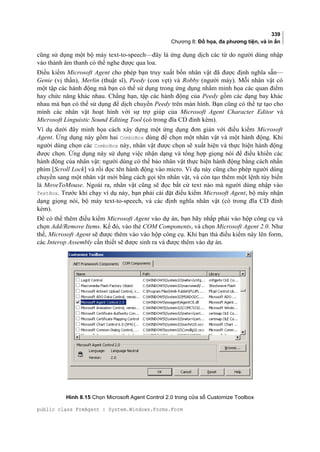 339
Chương 8: Đồ họa, đa phương tiện, và in ấn
cũng sử dụng một bộ máy text-to-speech—đây là ứng dụng dịch các từ do người dùng nhập
vào thành âm thanh có thể nghe được qua loa.
Điều kiểm Microsoft Agent cho phép bạn truy xuất bốn nhân vật đã được định nghĩa sẵn—
Genie (vị thần), Merlin (thuật sĩ), Peedy (con vẹt) và Robby (người máy). Mỗi nhân vật có
một tập các hành động mà bạn có thể sử dụng trong ứng dụng nhằm minh họa các quan điểm
hay chức năng khác nhau. Chẳng hạn, tập các hành động của Peedy gồm các dạng bay khác
nhau mà bạn có thể sử dụng để dịch chuyển Peedy trên màn hình. Bạn cũng có thể tự tạo cho
mình các nhân vật hoạt hình với sự trợ giúp của Microsoft Agent Character Editor và
Microsoft Linguistic Sound Editing Tool (có trong đĩa CD đính kèm).
Ví dụ dưới đây minh họa cách xây dựng một ứng dụng đơn giản với điều kiểm Microsoft
Agent. Ứng dụng này gồm hai ComboBox dùng để chọn một nhân vật và một hành động. Khi
người dùng chọn các ComboBox này, nhân vật được chọn sẽ xuất hiện và thực hiện hành động
được chọn. Ứng dụng này sử dụng việc nhận dạng và tổng hợp giọng nói để điều khiển các
hành động của nhân vật: người dùng có thể bảo nhân vật thực hiện hành động bằng cách nhấn
phím [Scroll Lock] và rồi đọc tên hành động vào micro. Ví dụ này cũng cho phép người dùng
chuyển sang một nhân vật mới bằng cách gọi tên nhân vật, và còn tạo thêm một lệnh tùy biến
là MoveToMouse. Ngoài ra, nhân vật cũng sẽ đọc bất cứ text nào mà người dùng nhập vào
TextBox. Trước khi chạy ví dụ này, bạn phải cài đặt điều kiểm Microsoft Agent, bộ máy nhận
dạng giọng nói, bộ máy text-to-speech, và các định nghĩa nhân vật (có trong đĩa CD đính
kèm).
Để có thể thêm điều kiểm Microsoft Agent vào dự án, bạn hãy nhắp phải vào hộp công cụ và
chọn Add/Remove Items. Kế đó, vào thẻ COM Components, và chọn Microsoft Agent 2.0. Như
thế, Microsoft Agent sẽ được thêm vào vào hộp công cụ. Khi bạn thả điều kiểm này lên form,
các Interop Assembly cần thiết sẽ được sinh ra và được thêm vào dự án.
Hình 8.15 Chọn Microsoft Agent Control 2.0 trong cửa sổ Customize Toolbox
public class FrmAgent : System.Windows.Forms.Form
 