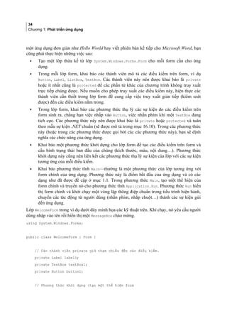 34
Chương 1: Phát triển ứng dụng
một ứng dụng đơn giản như Hello World hay viết phiên bản kế tiếp cho Microsoft Word, bạn
cũng phải thực hiện những việc sau:
• Tạo một lớp thừa kế từ lớp System.Windows.Forms.Form cho mỗi form cần cho ứng
dụng.
• Trong mỗi lớp form, khai báo các thành viên mô tả các điều kiểm trên form, ví dụ
Button, Label, ListBox, TextBox. Các thành viên này nên được khai báo là private
hoặc ít nhất cũng là protected để các phần tử khác của chương trình không truy xuất
trực tiếp chúng được. Nếu muốn cho phép truy xuất các điều kiểm này, hiện thực các
thành viên cần thiết trong lớp form để cung cấp việc truy xuất gián tiếp (kiểm soát
được) đến các điều kiểm nằm trong.
• Trong lớp form, khai báo các phương thức thụ lý các sự kiện do các điều kiểm trên
form sinh ra, chẳng hạn việc nhắp vào Button, việc nhấn phím khi một TextBox đang
tích cực. Các phương thức này nên được khai báo là private hoặc protected và tuân
theo mẫu sự kiện .NET chuẩn (sẽ được mô tả trong mục 16.10). Trong các phương thức
này (hoặc trong các phương thức được gọi bởi các các phương thức này), bạn sẽ định
nghĩa các chức năng của ứng dụng.
• Khai báo một phương thức khởi dựng cho lớp form để tạo các điều kiểm trên form và
cấu hình trạng thái ban đầu của chúng (kích thước, màu, nội dung…). Phương thức
khởi dựng này cũng nên liên kết các phương thức thụ lý sự kiện của lớp với các sự kiện
tương ứng của mỗi điều kiểm.
• Khai báo phương thức tĩnh Main—thường là một phương thức của lớp tương ứng với
form chính của ứng dụng. Phương thức này là điểm bắt đầu của ứng dụng và có các
dạng như đã được đề cập ở mục 1.1. Trong phương thức Main, tạo một thể hiện của
form chính và truyền nó cho phương thức tĩnh Application.Run. Phương thức Run hiển
thị form chính và khởi chạy một vòng lặp thông điệp chuẩn trong tiểu trình hiện hành,
chuyển các tác động từ người dùng (nhấn phím, nhắp chuột…) thành các sự kiện gửi
đến ứng dụng.
Lớp WelcomeForm trong ví dụ dưới đây minh họa các kỹ thuật trên. Khi chạy, nó yêu cầu người
dùng nhập vào tên rồi hiển thị một MessageBox chào mừng.
using System.Windows.Forms;
public class WelcomeForm : Form {
// Các thành viên private giữ tham chiếu đến các điều kiểm.
private Label label1;
private TextBox textBox1;
private Button button1;
// Phương thức khởi dựng (tạo một thể hiện form
 