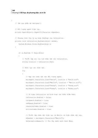 340
Chương 8: Đồ họa, đa phương tiện, và in ấn
{
// (Bỏ qua phần mã designer.)
// Đối tượng agent hiện tại.
private AgentObjects.IAgentCtlCharacter mSpeaker;
// Phương thức thụ lý sự kiện KeyDown của txtLocation.
private void txtLocation_KeyDown(object sender,
System.Windows.Forms.KeyEventArgs e)
{
if (e.KeyCode == Keys.Enter)
{
// Thiết lập nơi lưu trữ nhân vật vào txtLocation.
string location = txtLocation.Text;
// Khởi tạo các nhân vật.
try
{
// Nạp các nhân vật vào đối tượng agent.
mainAgent.Characters.Load(Genie, location  Genie.acs)
mainAgent.Characters.Load(Merlin, location + Merlin.acs);
mainAgent.Characters.Load(Peedy, location  Peedy.acs)
mainAgent.Characters.Load(Robby, location  Robby.acs)
// Vô hiệu txtLocation và kích hoạt các điều kiểm khác.
txtLocation.Enabled = false;
txtSpeech.Enabled = true;
cmdSpeak.Enabled = true;
characterCombo.Enabled = true;
actionsCombo.Enabled = true;
// Thiết lập nhân vật hiện tại là Merlin và hiện nhân vật này.
mSpeaker = mainAgent.Characters[Merlin];
GetAnimationNames(); // Thu lấy danh sách hành động.
 