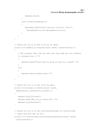 341
Chương 8: Đồ họa, đa phương tiện, và in ấn
mSpeaker.Show(0);
}
catch (FileNotFoundException)
{
MessageBox.Show(Invalid character location, Error,
MessageBoxButtons.OK, MessageBoxIcon.Error);
}
}
}
// Phương thức thụ lý sự kiện Click của nút Speak.
private void cmdSpeak_Click(System.Object sender, System.EventArgs e)
{
// Nếu txtSpeech rỗng, nhân vật nhắc người dùng nhập text vào txtSpeech.
if (txtSpeech.Text == )
{
mSpeaker.Speak(Please type the words you want me to speak, );
}
else
{
mSpeaker.Speak(txtSpeech.Text, );
}
}
// Phương thức thụ lý sự kiện Click của agent.
private void mainAgent_ClickEvent(object sender,
AxAgentObjects._AgentEvents_ClickEvent e)
{
mSpeaker.Play(Confused);
mSpeaker.Speak(Why are you poking me?, );
mSpeaker.Play(RestPose);
}
// Phương thức thụ lý sự kiện SelectedIndexChanged của characterCombo
// (người dùng chọn nhân vật mới).
private void characterCombo_SelectedIndexChanged(System.Object sender,
System.EventArgs e)
 