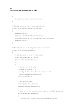 342
Chương 8: Đồ họa, đa phương tiện, và in ấn
{
ChangeCharacter(characterCombo.Text);
}
// Ẩn nhận vật hiện tại và hiện nhân vật mới.
private void ChangeCharacter(string name)
{
mSpeaker.Hide(0);
mSpeaker = mainAgent.Characters[name];
GetAnimationNames(); // Sinh lại danh sách hành động.
mSpeaker.Show(0);
}
// Thu lấy tên các hành động và đưa vào actionsCombo.
private void GetAnimationNames()
{
// Bảo đảm tính an toàn về tiểu trình.
object synclockObject = (this);
Monitor.Enter(synclockObject);
try
{
// Lấy tên các hành động.
IEnumerator enumerator =
mainAgent.Characters.Character(mSpeaker.Name).
AnimationNames.GetEnumerator();
string voiceString;
// Xóa actionsCombo.
actionsCombo.Items.Clear();
mSpeaker.Commands.RemoveAll();
// Thêm tất cả các hành động (cho phép ra lệnh bằng giọng nói).
while (enumerator.MoveNext())
{
voiceString = Convert.ToString(enumerator.Current);
 