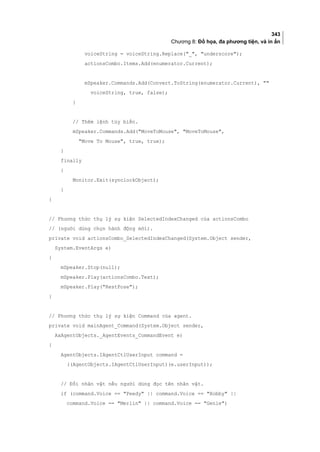343
Chương 8: Đồ họa, đa phương tiện, và in ấn
voiceString = voiceString.Replace(_, underscore);
actionsCombo.Items.Add(enumerator.Current);
mSpeaker.Commands.Add(Convert.ToString(enumerator.Current), 
voiceString, true, false);
}
// Thêm lệnh tùy biến.
mSpeaker.Commands.Add(MoveToMouse, MoveToMouse,
Move To Mouse, true, true);
}
finally
{
Monitor.Exit(synclockObject);
}
}
// Phương thức thụ lý sự kiện SelectedIndexChanged của actionsCombo
// (người dùng chọn hành động mới).
private void actionsCombo_SelectedIndexChanged(System.Object sender,
System.EventArgs e)
{
mSpeaker.Stop(null);
mSpeaker.Play(actionsCombo.Text);
mSpeaker.Play(RestPose);
}
// Phương thức thụ lý sự kiện Command của agent.
private void mainAgent_Command(System.Object sender,
AxAgentObjects._AgentEvents_CommandEvent e)
{
AgentObjects.IAgentCtlUserInput command =
((AgentObjects.IAgentCtlUserInput)(e.userInput));
// Đổi nhân vật nếu người dùng đọc tên nhân vật.
if (command.Voice == Peedy || command.Voice == Robby ||
command.Voice == Merlin || command.Voice == Genie)
 
