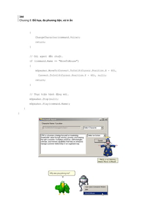 344
Chương 8: Đồ họa, đa phương tiện, và in ấn
{
ChangeCharacter(command.Voice);
return;
}
// Gửi agent đến chuột.
if (command.Name == MoveToMouse)
{
mSpeaker.MoveTo(Convert.ToInt16(Cursor.Position.X - 60),
Convert.ToInt16(Cursor.Position.Y - 60), null);
return;
}
// Thực hiện hành động mới.
mSpeaker.Stop(null);
mSpeaker.Play(command.Name);
}
}
 