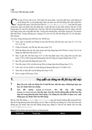 348
Chương 9: File, thư mục, và I/O
ác lớp I/O của Microsoft .NET gồm hai loại chính. Loại thứ nhất truy xuất thông tin
từ hệ thống file và cho phép thực hiện các thao tác trên hệ thống file (như chép file,
chuyển thư mục). Hai lớp tiêu biểu là FileInfo và DirectoryInfo. Loại thứ hai quan
trọng hơn, gồm rất nhiều lớp cho phép đọc và ghi dữ liệu từ mọi kiểu stream. Stream có thể
tương ứng với một file nhị phân hay văn bản, một file trong không gian lưu trữ riêng, một kết
nối mạng, hoặc một vùng đệm bộ nhớ. Trong mọi trường hợp, cách thức tương tác với stream
đều như nhau. Trong chương này, chúng ta sẽ xem xét các lớp hệ thống file và các lớp dựa-
trên-stream.
C
Các mục trong chương này trình bày các vấn đề sau:
 Truy xuất và sửa đổi các thông tin của một file hay một thư mục (các mục 9.1, 9.2, 9.4,
9.5, và 9.16).
 Chép, di chuyển, xóa file hay thư mục (mục 9.3).
 Hiển thị động một cây thư mục trong một ứng dụng dựa-trên-Windows (mục 9.6) và sử
dụng các hộp thoại file (mục 9.17).
 Đọc và ghi file văn bản (mục 9.7) và file nhị phân (mục 9.8), cũng như tạo file tạm
(mục 9.15) và file trong một không gian lưu trữ riêng của người dùng (mục 9.18).
 Đọc file một cách bất đồng bộ (mục 9.9).
 Tìm file (mục 9.10) và kiểm tra hai file có trùng nhau hay không (mục 9.11).
 Làm việc với các chuỗi có chứa thông tin đường dẫn (mục 9.12 đến 9.14).
 Theo dõi sự thay đổi của hệ thống file (mục 9.19).
 Ghi ra cổng COM (mục 9.20).
1.1. Truy xu t các thông tin v file hay th m cấ ề ư ụTruy xu t các thông tin v file hay th m cấ ề ư ụ
 Bạn cần truy xuất các thông tin về một file hay một thư mục, chẳng hạn ngày tạo
hay các thuộc tính của chúng.
 Tạo đối tượng System.IO.FileInfo cho file hay đối tượng
System.IO.DirectoryInfo cho thư mục. Sau đó, truyền đường dẫn tới file hay thư
mục đó trong phương thức khởi dựng. Các thông tin cần thiết sẽ được truy xuất
thông qua các thuộc tính của đối tượng.
Để tạo một đối tượng FileInfo hay DirectoryInfo, bạn cần truyền đường dẫn tương đối hay
đầy đủ trong phương thức khởi dựng của nó. Bạn có thể lấy các thông tin về file hay thư mục
thông qua các thuộc tính của đối tượng tương ứng. Bảng 9.1 liệt kê các thành viên của lớp
FileInfo và DirectoryInfo:
Bảng 9.1 Các thành viên của FileInfo và DirectoryInfo
Thành viên Thuộc lớp Mô tả
 