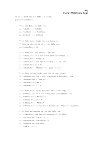 35
Chương 1: Phát triển ứng dụng
// và cấu hình các điều kiểm trên form).
public WelcomeForm() {
// Tạo các điều kiểm trên form.
this.label1 = new Label();
this.textBox1 = new TextBox();
this.button1 = new Button();
// Tạm hoãn layout logic của form trong khi
// chúng ta cấu hình và bố trí các điều kiểm.
this.SuspendLayout();
// Cấu hình các Label (hiển thị yêu cầu).
this.label1.Location = new System.Drawing.Point(16, 36);
this.label1.Name = label1;
this.label1.Size = new System.Drawing.Size(128, 16);
this.label1.TabIndex = 0;
this.label1.Text = Please enter your name:;
// Cấu hình TextBox (nhận thông tin từ người dùng).
this.textBox1.Location = new System.Drawing.Point(152, 32);
this.textBox1.Name = textBox1;
this.textBox1.TabIndex = 1;
this.textBox1.Text = ;
// Cấu hình Buton (người dùng nhấn vào sau khi nhập tên).
this.button1.Location = new System.Drawing.Point(109, 80);
this.button1.Name = button1;
this.button1.TabIndex = 2;
this.button1.Text = Enter;
this.button1.Click += new System.EventHandler(this.button1_Click);
// Cấu hình WelcomeForm và thêm các điều kiểm.
this.ClientSize = new System.Drawing.Size(292, 126);
this.Controls.Add(this.button1);
this.Controls.Add(this.textBox1);
this.Controls.Add(this.label1);
this.Name = form1;
 