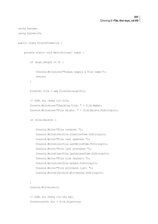 351
Chương 9: File, thư mục, và I/O
using System;
using System.IO;
public class FileInformation {
private static void Main(string[] args) {
if (args.Length == 0) {
Console.WriteLine(Please supply a file name:”);
return;
}
FileInfo file = new FileInfo(args[0]);
// Hiển thị thông tin file.
Console.WriteLine(Checking file:  + file.Name);
Console.WriteLine(File exists:  + file.Exists.ToString());
if (file.Exists) {
Console.Write(File created: );
Console.WriteLine(file.CreationTime.ToString());
Console.Write(File last updated: );
Console.WriteLine(file.LastWriteTime.ToString());
Console.Write(File last accessed: );
Console.WriteLine(file.LastAccessTime.ToString());
Console.Write(File size (bytes): );
Console.WriteLine(file.Length.ToString());
Console.Write(File attribute list: );
Console.WriteLine(file.Attributes.ToString());
}
Console.WriteLine();
// Hiển thị thông tin thư mục.
DirectoryInfo dir = file.Directory;
 