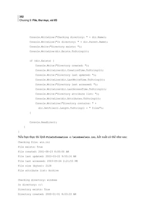 352
Chương 9: File, thư mục, và I/O
Console.WriteLine(Checking directory:  + dir.Name);
Console.WriteLine(In directory:  + dir.Parent.Name);
Console.Write(Directory exists: );
Console.WriteLine(dir.Exists.ToString());
if (dir.Exists) {
Console.Write(Directory created: );
Console.WriteLine(dir.CreationTime.ToString());
Console.Write(Directory last updated: );
Console.WriteLine(dir.LastWriteTime.ToString());
Console.Write(Directory last accessed: );
Console.WriteLine(dir.LastAccessTime.ToString());
Console.Write(Directory attribute list: );
Console.WriteLine(dir.Attributes.ToString());
Console.WriteLine(Directory contains:  +
dir.GetFiles().Length.ToString() +  files);
}
Console.ReadLine();
}
}
Nếu bạn thực thi lệnh FileInformation c:windowswin.ini, kết xuất có thể như sau:
Checking file: win.ini
File exists: True
File created: 2001-08-23 8:00:00 AM
File last updated: 2003-03-22 9:55:16 AM
File last accessed: 2003-05-26 2:21:53 PM
File size (bytes): 2128
File attribute list: Archive
Checking directory: windows
In directory: c:
Directory exists: True
Directory created: 2000-01-01 8:03:33 AM
 