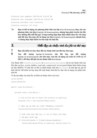 353
Chương 9: File, thư mục, và I/O
Directory last updated: 2003-05-26 2:25:25 PM
Directory last accessed: 2003-05-26 2:25:25 PM
Directory attribute list: Directory
Directory contains: 147 files
 Bạn có thể sử dụng các phương thức tĩnh của lớp File và Directory thay cho các
phương thức của lớp FileInfo và DirectoryInfo, nhưng bạn phải truyền tên file
hay đường dẫn mỗi lần gọi. Trong trường hợp thực hiện nhiều thao tác với cùng
một file hay thư mục thì sử dụng các lớp FileInfo và DirectoryInfo nhanh hơn,
vì chúng thực hiện kiểm tra bảo mật chỉ một lần.
2.2. Thi t l p các thu c tính c a file và th m cế ậ ộ ủ ư ụThi t l p các thu c tính c a file và th m cế ậ ộ ủ ư ụ
 Bạn cần kiểm tra hay thay đổi các thuộc tính của file hay thư mục.
 Tạo đối tượng System.IO.FileInfo cho file hay tạo đối tượng
System.IO.DirectoryInfo cho thư mục. Sau đó, sử dụng các toán tử AND () và
OR (|) để thay đổi giá trị của thuộc tính Attributes.
Các thuộc tính FileInfo.Attributes và DirectoryInfo.Attributes mô tả các thuộc tính của
file như archive, system, hidden, read-only, compressed, và encrypted (tham khảo thêm trong
tài liệu MSDN). Vì một file có thể có nhiều thuộc tính nên Attributes là một tập các giá trị
kiểu liệt kê. Để kiểm tra hay thay đổi một thuộc tính đơn lẻ, bạn cần sử dụng các phép toán
trên bit.
Ví dụ sau nhận vào một file và kiểm tra thuộc tính read-only:
using System;
using System.IO;
public class Attributes {
private static void Main() {
// Giả sử file này có thuộc tính archive và read-only.
FileInfo file = new FileInfo(data.txt);
// Lệnh này sẽ hiển thị chuỗi ReadOnly, Archive.
Console.WriteLine(file.Attributes.ToString());
// Điều kiện dưới đây sai, vì còn có thuộc tính khác
// đã được thiết lập.
if (file.Attributes == FileAttributes.ReadOnly) {
Console.WriteLine(File is read-only (faulty test).);
 