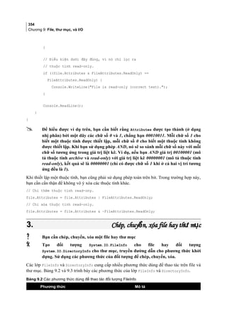 354
Chương 9: File, thư mục, và I/O
}
// Điều kiện dưới đây đúng, vì nó chỉ lọc ra
// thuộc tính read-only.
if ((file.Attributes  FileAttributes.ReadOnly) ==
FileAttributes.ReadOnly) {
Console.WriteLine(File is read-only (correct test).);
}
Console.ReadLine();
}
}
 Để hiểu được ví dụ trên, bạn cần biết rằng Attributes được tạo thành (ở dạng
nhị phân) bởi một dãy các chữ số 0 và 1, chẳng hạn 00010011. Mỗi chữ số 1 cho
biết một thuộc tính được thiết lập, mỗi chữ số 0 cho biết một thuộc tính không
được thiết lập. Khi bạn sử dụng phép AND, nó sẽ so sánh mỗi chữ số này với mỗi
chữ số tương ứng trong giá trị liệt kê. Ví dụ, nếu bạn AND giá trị 00100001 (mô
tả thuộc tính archive và read-only) với giá trị liệt kê 00000001 (mô tả thuộc tính
read-only), kết quả sẽ là 00000001 (chỉ có được chữ số 1 khi ở cả hai vị trí tương
ứng đều là 1).
Khi thiết lập một thuộc tính, bạn cũng phải sử dụng phép toán trên bit. Trong trường hợp này,
bạn cần cẩn thận để không vô ý xóa các thuộc tính khác.
// Chỉ thêm thuộc tính read-ony.
file.Attributes = file.Attributes | FileAttributes.ReadOnly;
// Chỉ xóa thuộc tính read-only.
file.Attributes = file.Attributes  ~FileAttributes.ReadOnly;
3.3. Chép, chuy n, xóa file hay th m cể ư ụChép, chuy n, xóa file hay th m cể ư ụ
 Bạn cần chép, chuyển, xóa một file hay thư mục
 Tạo đối tượng System.IO.FileInfo cho file hay đối tượng
System.IO.DirectoryInfo cho thư mục, truyền đường dẫn cho phương thức khởi
dựng. Sử dụng các phương thức của đối tượng để chép, chuyển, xóa.
Các lớp FileInfo và DirectoryInfo cung cấp nhiều phương thức dùng để thao tác trên file và
thư mục. Bảng 9.2 và 9.3 trình bày các phương thức của lớp FileInfo và DirectoryInfo.
[
Bảng 9.2 Các phương thức dùng để thao tác đối tượng FileInfo
Phương thức Mô tả
 