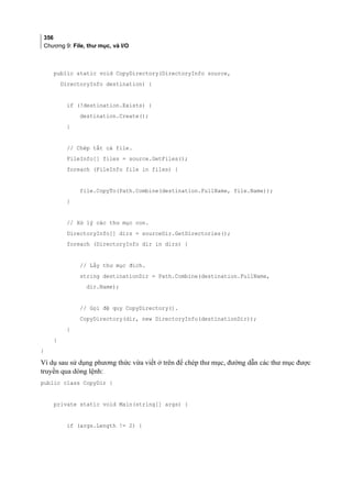 356
Chương 9: File, thư mục, và I/O
public static void CopyDirectory(DirectoryInfo source,
DirectoryInfo destination) {
if (!destination.Exists) {
destination.Create();
}
// Chép tất cả file.
FileInfo[] files = source.GetFiles();
foreach (FileInfo file in files) {
file.CopyTo(Path.Combine(destination.FullName, file.Name));
}
// Xử lý các thư mục con.
DirectoryInfo[] dirs = sourceDir.GetDirectories();
foreach (DirectoryInfo dir in dirs) {
// Lấy thư mục đích.
string destinationDir = Path.Combine(destination.FullName,
dir.Name);
// Gọi đệ quy CopyDirectory().
CopyDirectory(dir, new DirectoryInfo(destinationDir));
}
}
}
Ví dụ sau sử dụng phương thức vừa viết ở trên để chép thư mục, đường dẫn các thư mục được
truyền qua dòng lệnh:
public class CopyDir {
private static void Main(string[] args) {
if (args.Length != 2) {
 