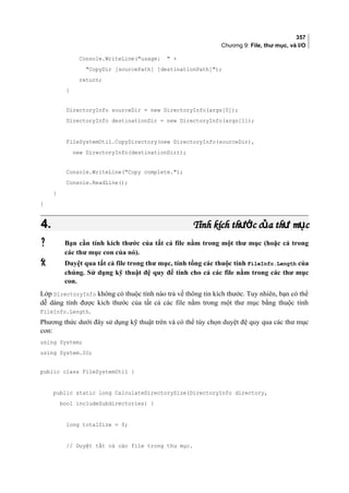 357
Chương 9: File, thư mục, và I/O
Console.WriteLine(usage:  +
CopyDir [sourcePath] [destinationPath]);
return;
}
DirectoryInfo sourceDir = new DirectoryInfo(args[0]);
DirectoryInfo destinationDir = new DirectoryInfo(args[1]);
FileSystemUtil.CopyDirectory(new DirectoryInfo(sourceDir),
new DirectoryInfo(destinationDir));
Console.WriteLine(Copy complete.);
Console.ReadLine();
}
}
4.4. Tính kích th c c a th m cướ ủ ư ụTính kích th c c a th m cướ ủ ư ụ
 Bạn cần tính kích thước của tất cả file nằm trong một thư mục (hoặc cả trong
các thư mục con của nó).
 Duyệt qua tất cả file trong thư mục, tính tổng các thuộc tính FileInfo.Length của
chúng. Sử dụng kỹ thuật đệ quy để tính cho cả các file nằm trong các thư mục
con.
Lớp DirectoryInfo không có thuộc tính nào trả về thông tin kích thước. Tuy nhiên, bạn có thể
dễ dàng tính được kích thước của tất cả các file nằm trong một thư mục bằng thuộc tính
FileInfo.Length.
Phương thức dưới đây sử dụng kỹ thuật trên và có thể tùy chọn duyệt đệ quy qua các thư mục
con:
using System;
using System.IO;
public class FileSystemUtil {
public static long CalculateDirectorySize(DirectoryInfo directory,
bool includeSubdirectories) {
long totalSize = 0;
// Duyệt tất cả các file trong thư mục.
 