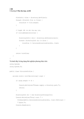 358
Chương 9: File, thư mục, và I/O
FileInfo[] files = directory.GetFiles();
foreach (FileInfo file in files) {
totalSize += file.Length;
}
// Duyệt tất cả các thư mục con.
if (includeSubdirectories) {
DirectoryInfo[] dirs = directory.GetDirectories();
foreach (DirectoryInfo dir in dirs) {
totalSize += CalculateDirectorySize(dir, true);
}
}
return totalSize;
}
}
Và dưới đây là ứng dụng thử nghiệm phương thức trên:
using System;
using System.IO;
public class CalculateDirSize {
private static void Main(string[] args) {
if (args.Length == 0) {
Console.WriteLine(Please supply a directory path.);
return;
}
DirectoryInfo dir = new DirectoryInfo(args[0]);
Console.WriteLine(Total size:  +
FileSystemUtil.CalculateDirectorySize(dir, true).ToString() +
 bytes.);
Console.ReadLine();
 