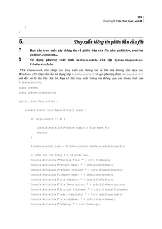 359
Chương 9: File, thư mục, và I/O
}
}
5.5. Truy xu t thông tin phiên b n c a fileấ ả ủTruy xu t thông tin phiên b n c a fileấ ả ủ
 Bạn cần truy xuất các thông tin về phiên bản của file như publisher, revision
number, comment…
 Sử dụng phương thức tĩnh GetVersionInfo của lớp System.Diagnostics.
FileVersionInfo.
.NET Framework cho phép bạn truy xuất các thông tin về file mà không cần dựa vào
Windows API. Bạn chỉ cần sử dụng lớp FileVersionInfo và gọi phương thức GetVersionInfo
với đối số là tên file. Kế đó, bạn có thể truy xuất thông tin thông qua các thuộc tính của
FileVersionInfo.
using System;
using System.Diagnostics;
public class VersionInfo {
private static void Main(string[] args) {
if (args.Length == 0) {
Console.WriteLine(Please supply a file name.);
return;
}
FileVersionInfo info = FileVersionInfo.GetVersionInfo(args[0]);
// Hiển thị các thông tin về phiên bản.
Console.WriteLine(Checking File:  + info.FileName);
Console.WriteLine(Product Name:  + info.ProductName);
Console.WriteLine(Product Version:  + info.ProductVersion);
Console.WriteLine(Company Name:  + info.CompanyName);
Console.WriteLine(File Version:  + info.FileVersion);
Console.WriteLine(File Description:  + info.FileDescription);
Console.WriteLine(Original Filename:  + info.OriginalFilename);
Console.WriteLine(Legal Copyright:  + info.LegalCopyright);
Console.WriteLine(InternalName:  + info.InternalName);
Console.WriteLine(IsDebug:  + info.IsDebug);
 