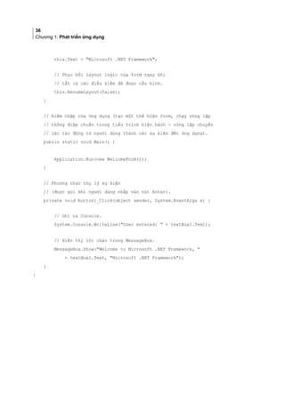 36
Chương 1: Phát triển ứng dụng
this.Text = Microsoft .NET Framework;
// Phục hồi layout logic của form ngay khi
// tất cả các điều kiểm đã được cấu hình.
this.ResumeLayout(false);
}
// Điểm nhập của ứng dụng (tạo một thể hiện form, chạy vòng lặp
// thông điệp chuẩn trong tiểu trình hiện hành - vòng lặp chuyển
// các tác động từ người dùng thành các sự kiện đến ứng dụng).
public static void Main() {
Application.Run(new WelcomeForm());
}
// Phương thức thụ lý sự kiện
// (được gọi khi người dùng nhắp vào nút Enter).
private void button1_Click(object sender, System.EventArgs e) {
// Ghi ra Console.
System.Console.WriteLine(User entered:  + textBox1.Text);
// Hiển thị lời chào trong MessageBox.
MessageBox.Show(Welcome to Microsoft .NET Framework, 
+ textBox1.Text, Microsoft .NET Framework);
}
}
 