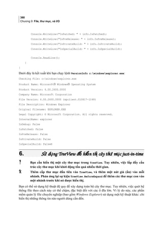 360
Chương 9: File, thư mục, và I/O
Console.WriteLine(IsPatched:  + info.IsPatched);
Console.WriteLine(IsPreRelease:  + info.IsPreRelease);
Console.WriteLine(IsPrivateBuild:  + info.IsPrivateBuild);
Console.WriteLine(IsSpecialBuild:  + info.IsSpecialBuild);
Console.ReadLine();
}
}
Dưới đây là kết xuất khi bạn chạy lệnh VersionInfo c:windowsexplorer.exe:
Checking File: c:windowsexplorer.exe
Product Name: Microsoft® Windows® Operating System
Product Version: 6.00.2600.0000
Company Name: Microsoft Corporation
File Version: 6.00.2600.0000 (xpclient.010817-1148)
File Description: Windows Explorer
Original Filename: EXPLORER.EXE
Legal Copyright: © Microsoft Corporation. All rights reserved.
InternalName: explorer
IsDebug: False
IsPatched: False
IsPreRelease: False
IsPrivateBuild: False
IsSpecialBuild: False®
6.6. S d ng TreeView đ hi n th cây th m c just-in-timeử ụ ể ể ị ư ụS d ng TreeView đ hi n th cây th m c just-in-timeử ụ ể ể ị ư ụ
 Bạn cần hiển thị một cây thư mục trong TreeView. Tuy nhiên, việc lấp đầy cấu
trúc cây thư mục khi khởi động tốn quá nhiều thời gian.
 Thêm cấp thư mục đầu tiên vào TreeView, và thêm một nút giả (ẩn) vào mỗi
nhánh. Phản ứng lại sự kiện TreeView.BeforeExpand để thêm các thư mục con vào
một nhánh trước khi nó được hiển thị.
Bạn có thể sử dụng kỹ thuật đệ quy để xây dựng toàn bộ cây thư mục. Tuy nhiên, việc quét hệ
thống file theo cách này có thể chậm, đặc biệt đối với các ổ đĩa lớn. Vì lý do này, các phần
mềm quản lý file chuyên nghiệp (bao gồm Windows Explorer) sử dụng một kỹ thuật khác: chỉ
hiển thị những thông tin nào người dùng cần đến.
 